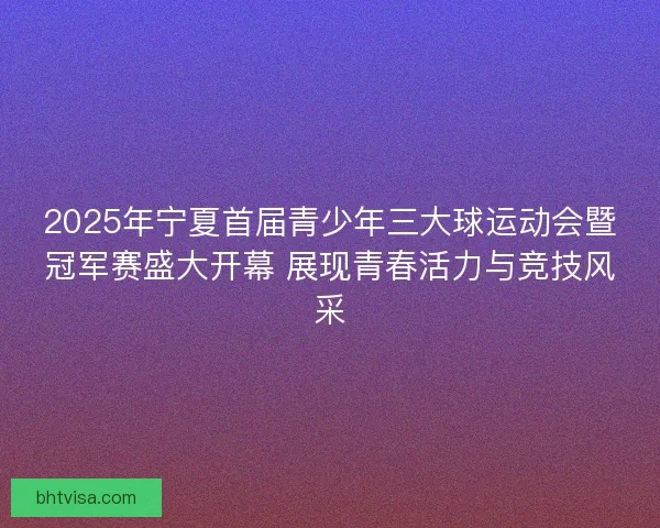 2025年宁夏首届青少年三大球运动会暨冠军赛盛大开幕 展现青春活力与竞技风采