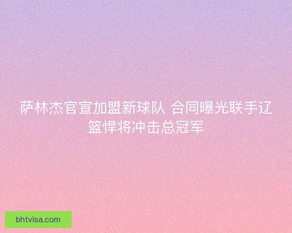 萨林杰官宣加盟新球队 合同曝光联手辽篮悍将冲击总冠军