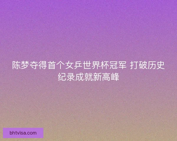 陈梦夺得首个女乒世界杯冠军 打破历史纪录成就新高峰