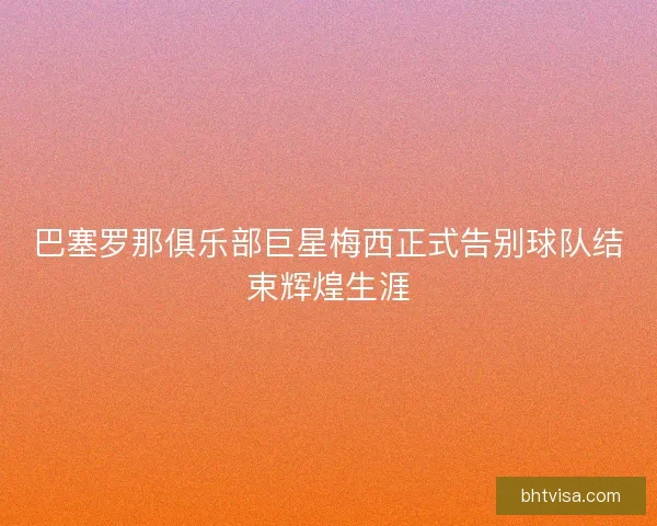 巴塞罗那俱乐部巨星梅西正式告别球队结束辉煌生涯